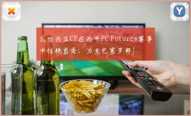 瓦伦西亚CF在西甲FC Futures赛事中惊艳首秀：力克巴塞罗那！